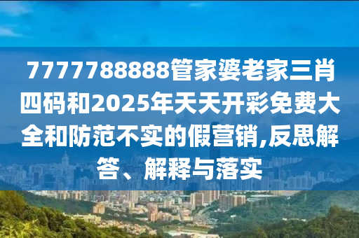 7777788888管家婆老家三肖四碼和2025年天天開彩免費(fèi)大全和防范不實的假營銷,反思解答、解釋與落實